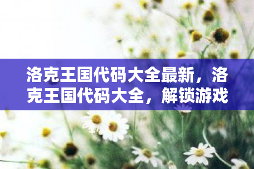 洛克王国代码大全最新，洛克王国代码大全，解锁游戏世界的秘密