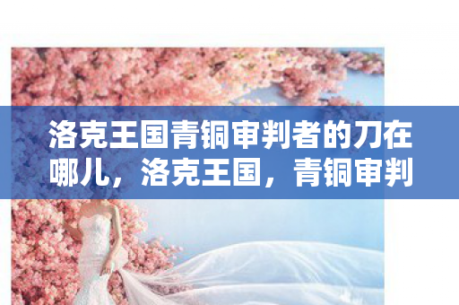 洛克王国青铜审判者的刀在哪儿，洛克王国，青铜审判者的传奇之旅