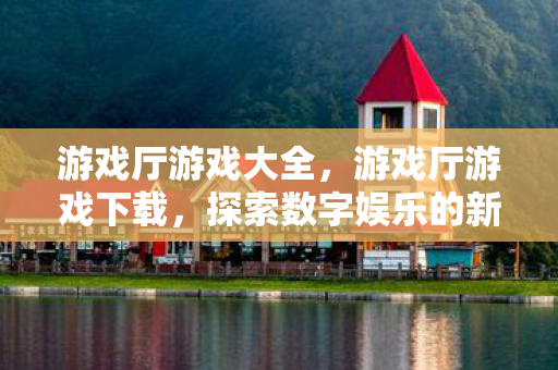 游戏厅游戏大全，游戏厅游戏下载，探索数字娱乐的新边疆