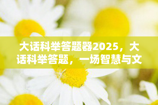 大话科举答题器2025,大话科举答题,一场智慧与文化的盛宴 大话科举答题器2025,大话科举答题,一场智慧与文化的盛宴