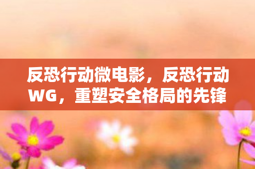 反恐行动微电影，反恐行动WG，重塑安全格局的先锋力量