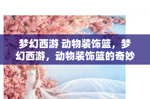 梦幻西游 动物装饰篮，梦幻西游，动物装饰篮的奇妙之旅
