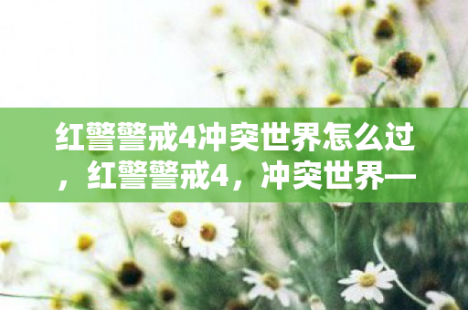 红警警戒4冲突世界怎么过,红警警戒4,冲突世界——未来战场的较量 红警警戒4冲突世界怎么过,红警警戒4,冲突世界——未来战场的较量