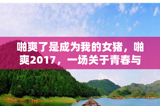 啪爽了是成为我的女猪，啪爽2017，一场关于青春与梦想的回忆