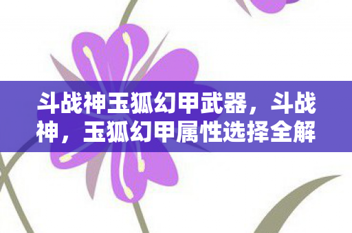 斗战神玉狐幻甲武器,斗战神,玉狐幻甲属性选择全解析 斗战神玉狐幻甲武器,斗战神,玉狐幻甲属性选择全解析