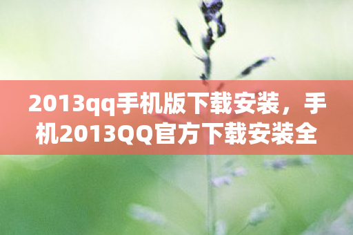 2013qq手机版下载安装，手机2013QQ官方下载安装全攻略