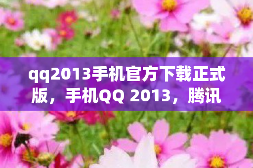 qq2013手机官方下载正式版，手机QQ 2013，腾讯官方下载及功能亮点解析