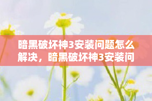 暗黑破坏神3安装问题怎么解决，暗黑破坏神3安装问题详解，解决安装难题，畅享游戏之旅