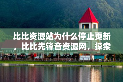 比比资源站为什么停止更新，比比先锋音资源网，探索音乐世界的无限可能