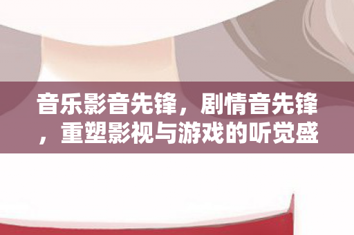 音乐影音先锋，剧情音先锋，重塑影视与游戏的听觉盛宴