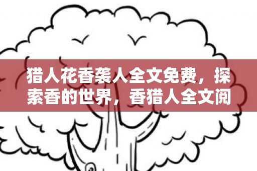 猎人花香袭人全文免费，探索香的世界，香猎人全文阅读