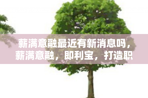 薪满意融最近有新消息吗，薪满意融，即利宝，打造职场与财务的双重幸福