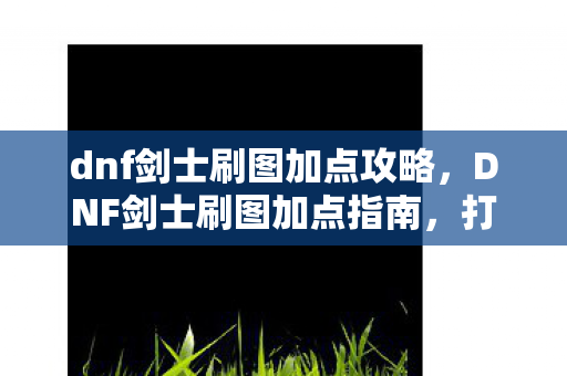 dnf剑士刷图加点攻略,DNF剑士刷图加点指南,打造高效战斗力的关键 dnf剑士刷图加点攻略,DNF剑士刷图加点指南,打造高效战斗力的关键