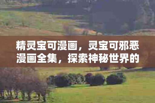 精灵宝可漫画，灵宝可邪恶漫画全集，探索神秘世界的奇幻之旅