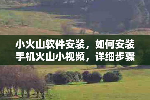 小火山软件安装，如何安装手机火山小视频，详细步骤与注意事项