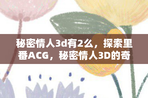 秘密情人3d有2么，探索里番ACG，秘密情人3D的奇幻世界