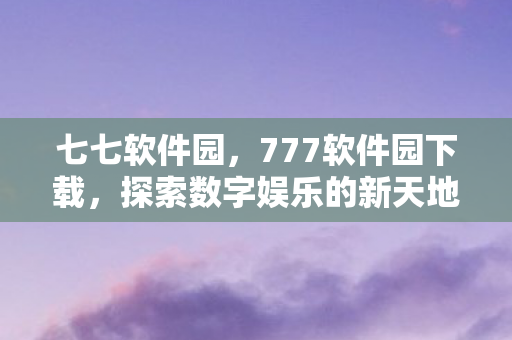 七七软件园，777软件园下载，探索数字娱乐的新天地
