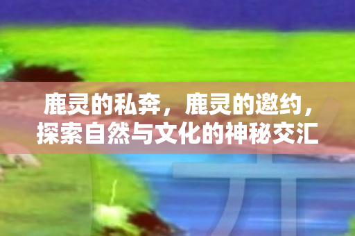 鹿灵的私奔,鹿灵的邀约,探索自然与文化的神秘交汇 鹿灵的私奔,鹿灵的邀约,探索自然与文化的神秘交汇