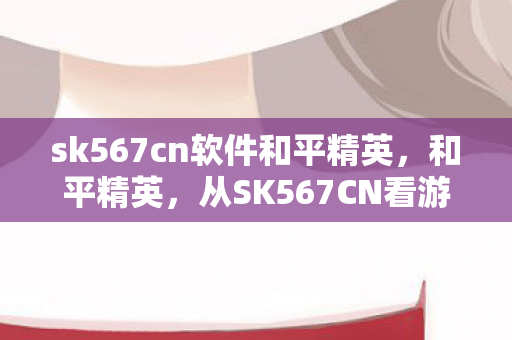 sk567cn软件和平精英，和平精英，从SK567CN看游戏竞技的无限可能