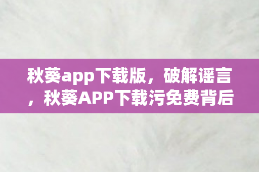 秋葵app下载版，破解谣言，秋葵APP下载污免费背后的真相