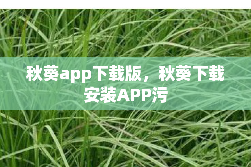秋葵app下载版,秋葵下载安装APP污 秋葵app下载版,秋葵下载安装APP污