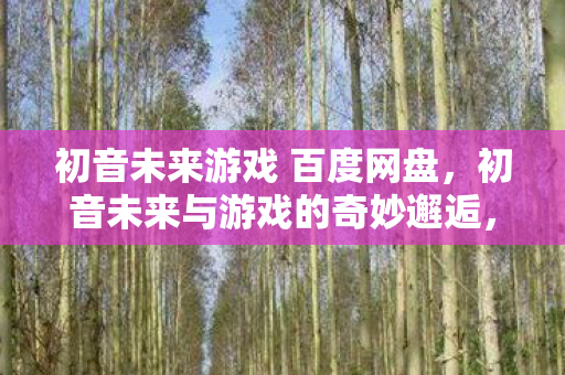 初音未来游戏 百度网盘，初音未来与游戏的奇妙邂逅，探索音乐与娱乐的无限可能