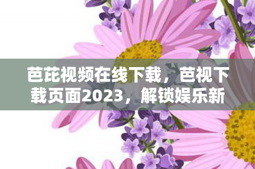 芭芘视频在线下载，芭视下载页面2023，解锁娱乐新体验