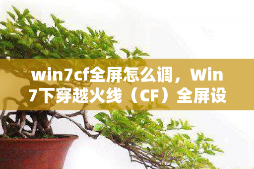 win7cf全屏怎么调，Win7下穿越火线（CF）全屏设置指南