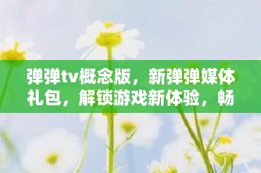 弹弹tv概念版，新弹弹媒体礼包，解锁游戏新体验，畅享无限乐趣