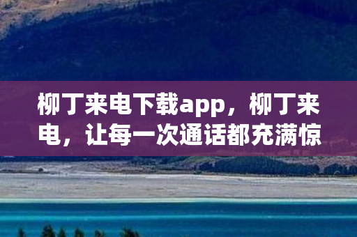 柳丁来电下载app，柳丁来电，让每一次通话都充满惊喜