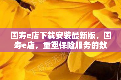 国寿e店下载安装最新版,国寿e店,重塑保险服务的数字化新生态 国寿e店下载安装最新版,国寿e店,重塑保险服务的数字化新生态