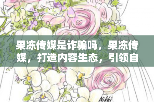 果冻传媒是诈骗吗,果冻传媒,打造内容生态,引领自媒体新风尚 果冻传媒是诈骗吗,果冻传媒,打造内容生态,引领自媒体新风尚