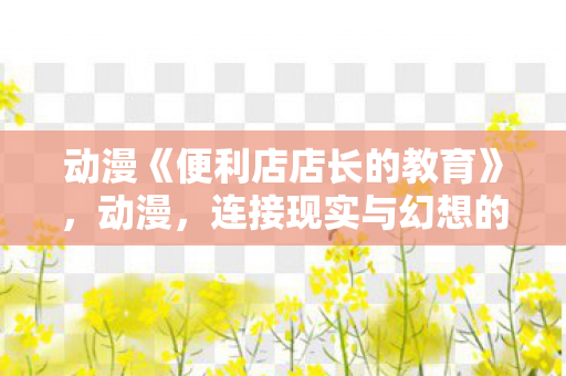 动漫《便利店店长的教育》，动漫，连接现实与幻想的桥梁