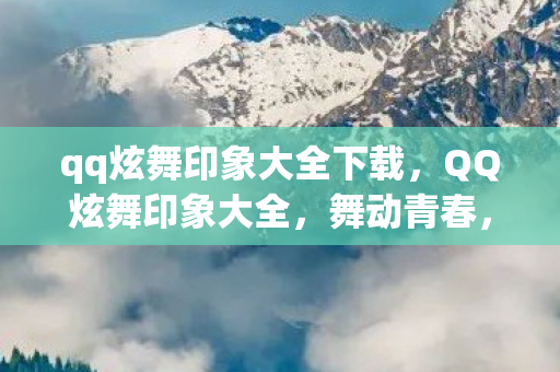 qq炫舞印象大全下载，QQ炫舞印象大全，舞动青春，留下美好记忆