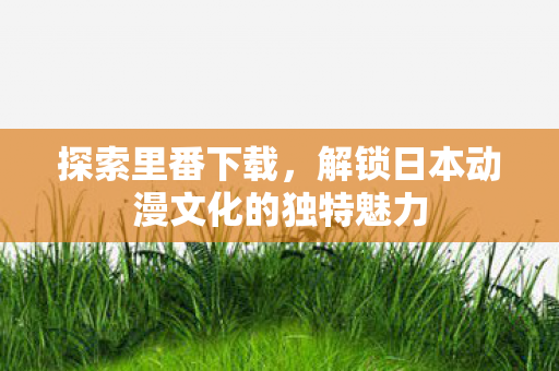 探索里番下载,解锁日本动漫文化的独特魅力 探索里番下载,解锁日本动漫文化的独特魅力