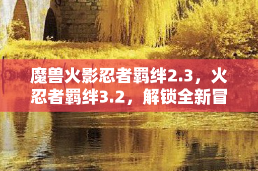 魔兽火影忍者羁绊2.3，火忍者羁绊3.2，解锁全新冒险与挑战