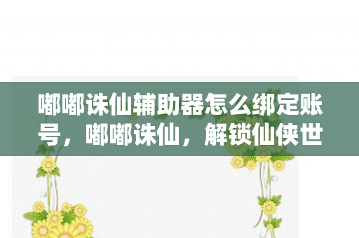 嘟嘟诛仙辅助器怎么绑定账号，嘟嘟诛仙，解锁仙侠世界的神秘辅助