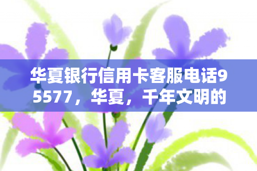 华夏银行信用卡客服电话95577，华夏，千年文明的璀璨篇章