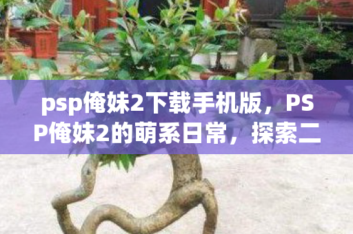 psp俺妹2下载手机版,PSP俺妹2的萌系日常,探索二次元世界的温馨与趣味 psp俺妹2下载手机版,PSP俺妹2的萌系日常,探索二次元世界的温馨与趣味
