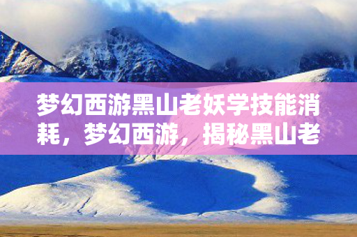 梦幻西游黑山老妖学技能消耗,梦幻西游,揭秘黑山老妖的神秘面纱 梦幻西游黑山老妖学技能消耗,梦幻西游,揭秘黑山老妖的神秘面纱