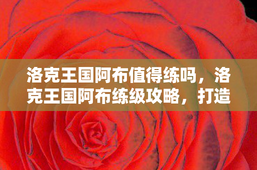 洛克王国阿布值得练吗，洛克王国阿布练级攻略，打造最强宠物