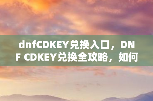 dnfCDKEY兑换入口，DNF CDKEY兑换全攻略，如何高效、安全地获取游戏福利？