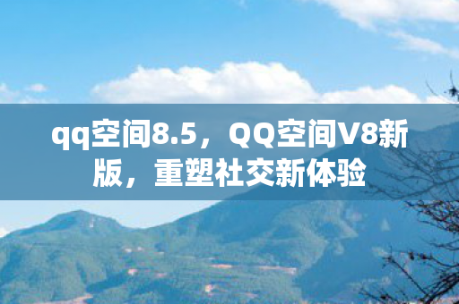qq空间8.5，QQ空间V8新版，重塑社交新体验