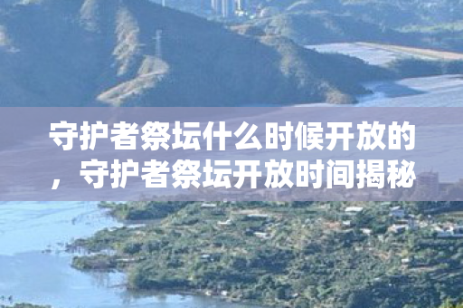 守护者祭坛什么时候开放的，守护者祭坛开放时间揭秘，解锁神秘力量的时刻