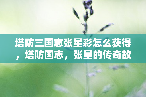 塔防三国志张星彩怎么获得，塔防国志，张星的传奇故事