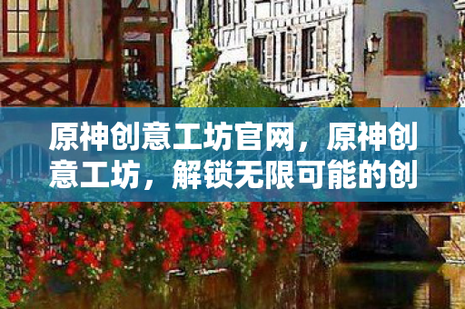 原神创意工坊官网，原神创意工坊，解锁无限可能的创意空间