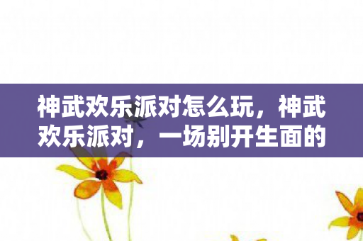 神武欢乐派对怎么玩，神武欢乐派对，一场别开生面的游戏盛宴