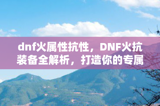 dnf火属性抗性，DNF火抗装备全解析，打造你的专属战斗装备