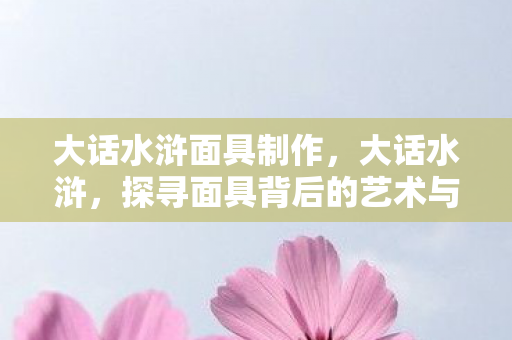 大话水浒面具制作，大话水浒，探寻面具背后的艺术与文化