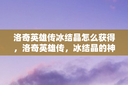 洛奇英雄传冰结晶怎么获得,洛奇英雄传,冰结晶的神秘魅力与探索之旅 洛奇英雄传冰结晶怎么获得,洛奇英雄传,冰结晶的神秘魅力与探索之旅